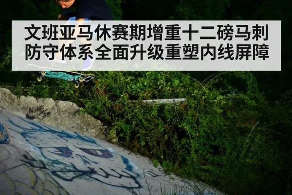 文班亚马休赛期增重十二磅马刺防守体系全面升级重塑内线屏障
