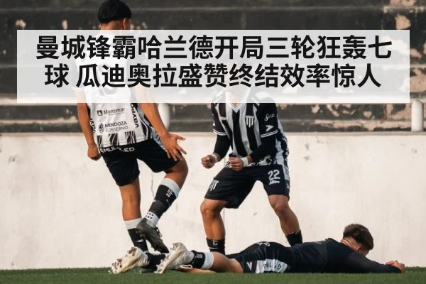 曼城锋霸哈兰德开局三轮狂轰七球 瓜迪奥拉盛赞终结效率惊人
